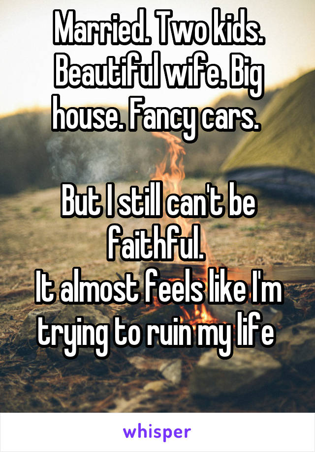 Married. Two kids. Beautiful wife. Big house. Fancy cars. 

But I still can't be faithful. 
It almost feels like I'm trying to ruin my life 

