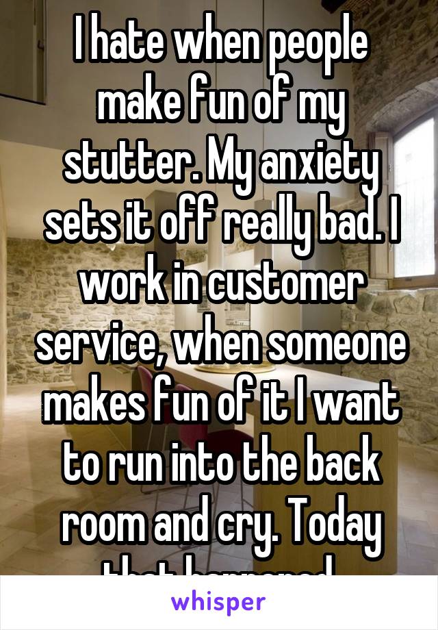 I hate when people make fun of my stutter. My anxiety sets it off really bad. I work in customer service, when someone makes fun of it I want to run into the back room and cry. Today that happened.