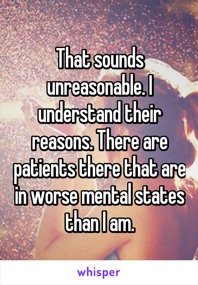 That sounds unreasonable. I understand their reasons. There are patients there that are in worse mental states than I am.