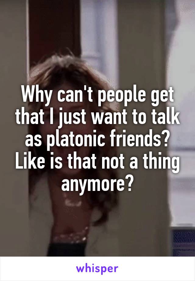 Why can't people get that I just want to talk as platonic friends? Like is that not a thing anymore?