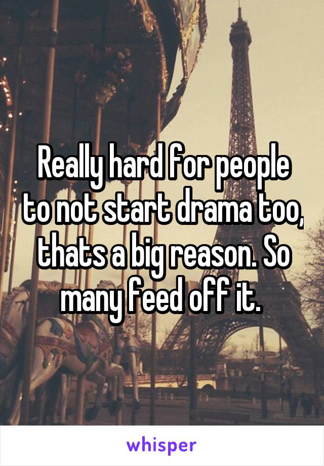 Really hard for people to not start drama too, thats a big reason. So many feed off it. 