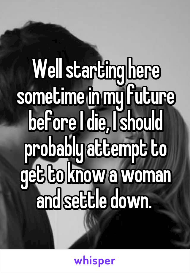 Well starting here sometime in my future before I die, I should probably attempt to get to know a woman and settle down. 