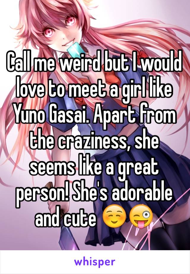 Call me weird but I would love to meet a girl like Yuno Gasai. Apart from the craziness, she seems like a great person! She's adorable and cute ☺️😜