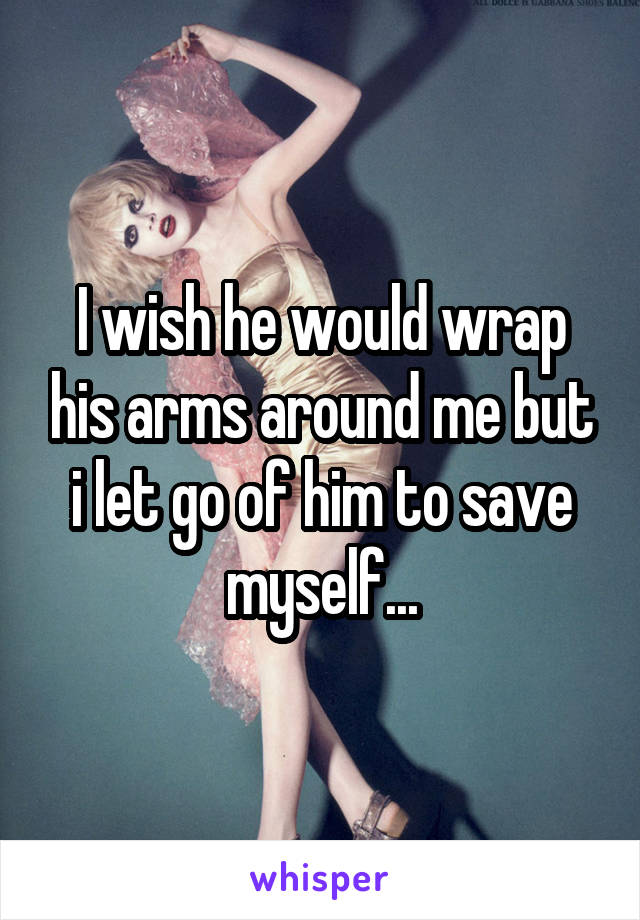 I wish he would wrap his arms around me but i let go of him to save myself...