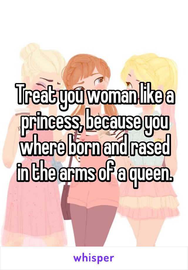 Treat you woman like a princess, because you where born and rased in the arms of a queen.