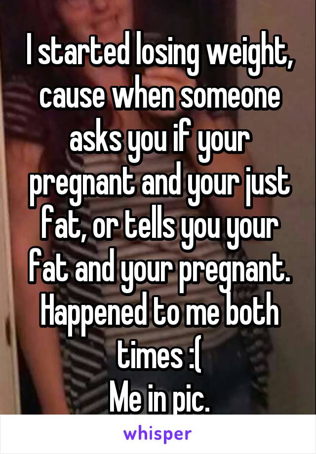 I started losing weight, cause when someone asks you if your pregnant and your just fat, or tells you your fat and your pregnant. Happened to me both times :(
Me in pic.