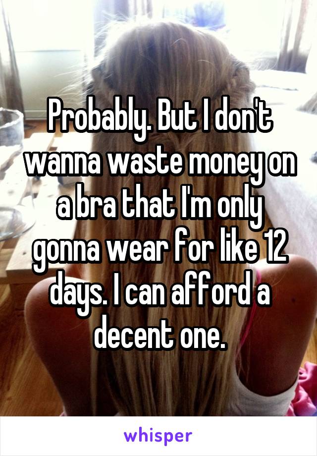 Probably. But I don't wanna waste money on a bra that I'm only gonna wear for like 12 days. I can afford a decent one.