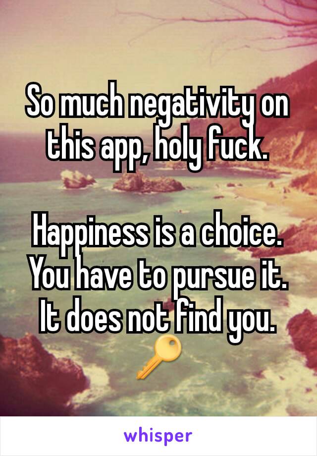 So much negativity on this app, holy fuck.

Happiness is a choice. You have to pursue it. It does not find you.
🔑