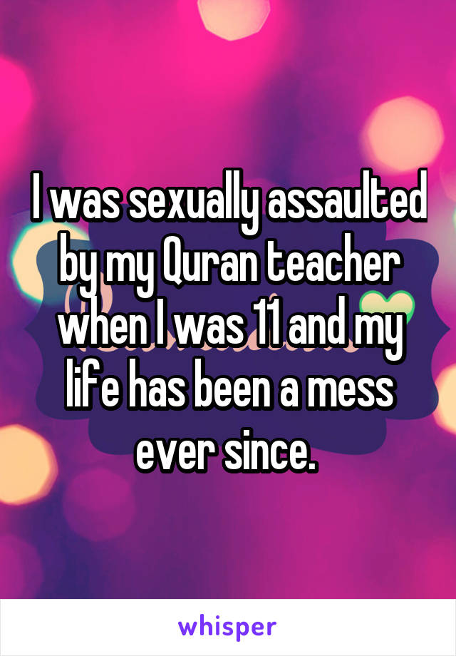 I was sexually assaulted by my Quran teacher when I was 11 and my life has been a mess ever since. 