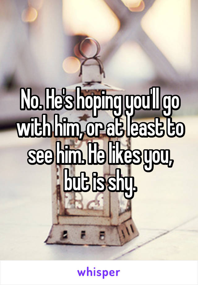 No. He's hoping you'll go with him, or at least to see him. He likes you, but is shy.