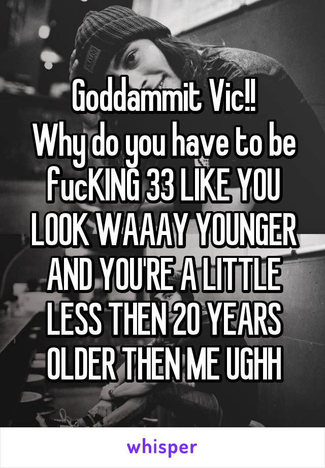 Goddammit Vic!!
Why do you have to be fucKING 33 LIKE YOU LOOK WAAAY YOUNGER AND YOU'RE A LITTLE LESS THEN 20 YEARS OLDER THEN ME UGHH