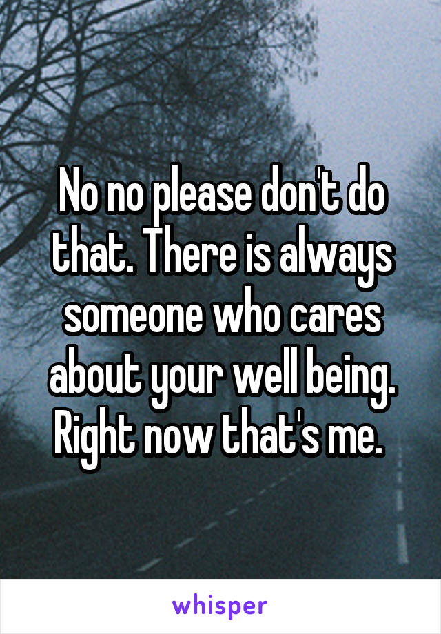 No no please don't do that. There is always someone who cares about your well being. Right now that's me. 