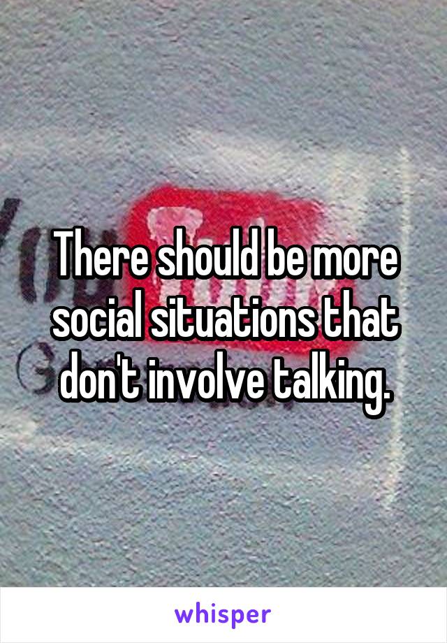 There should be more social situations that don't involve talking.