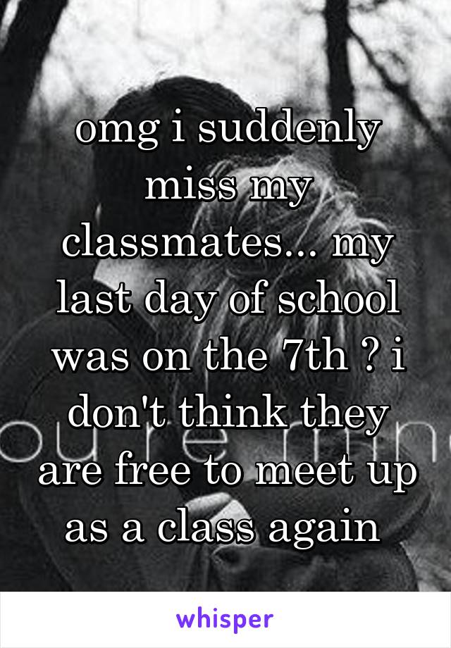 omg i suddenly miss my classmates... my last day of school was on the 7th 😭 i don't think they are free to meet up as a class again 