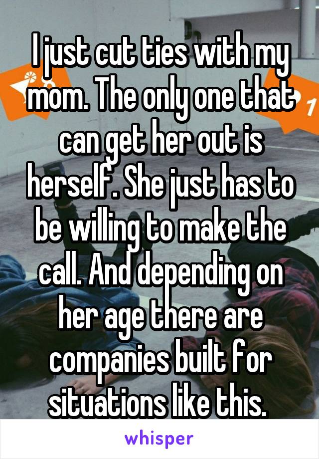 I just cut ties with my mom. The only one that can get her out is herself. She just has to be willing to make the call. And depending on her age there are companies built for situations like this. 