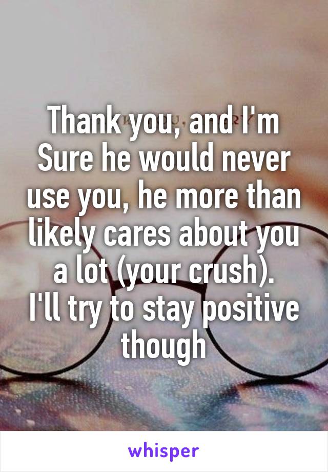 Thank you, and I'm Sure he would never use you, he more than likely cares about you a lot (your crush).
I'll try to stay positive though