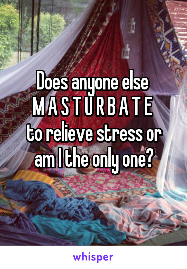 Does anyone else 
M A S T U R B A T E 
to relieve stress or am I the only one?
