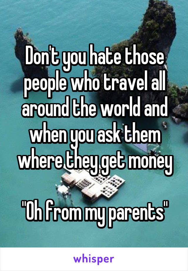 Don't you hate those people who travel all around the world and when you ask them where they get money

"Oh from my parents"