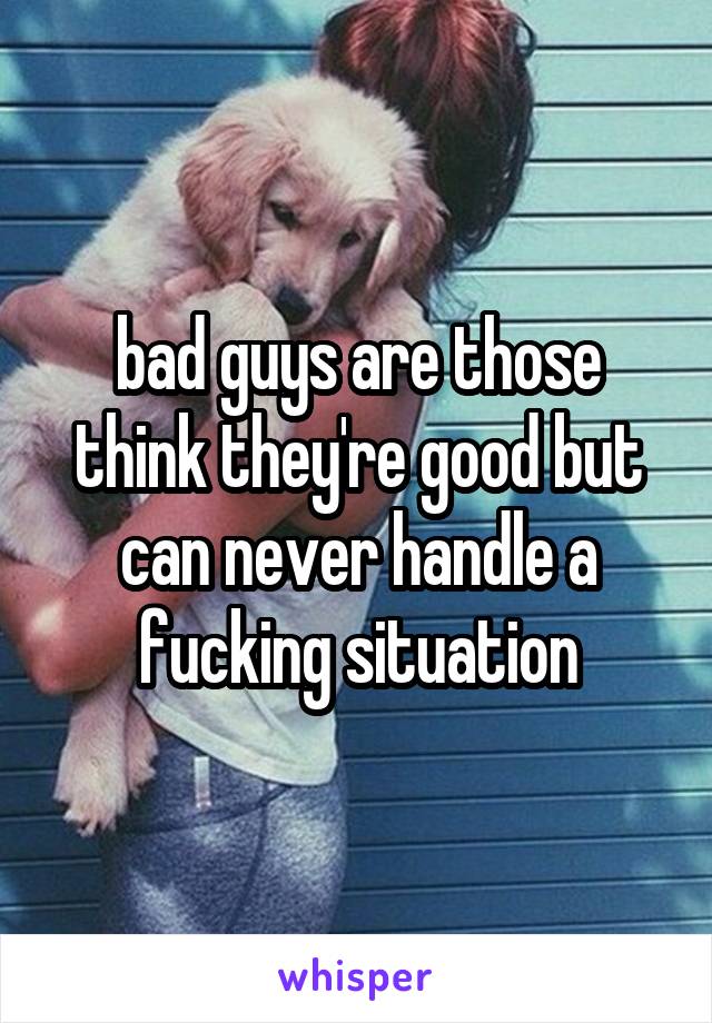 bad guys are those think they're good but can never handle a fucking situation