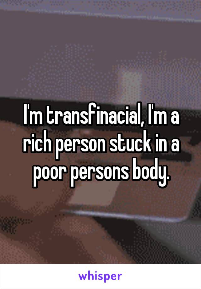 I'm transfinacial, I'm a rich person stuck in a poor persons body.