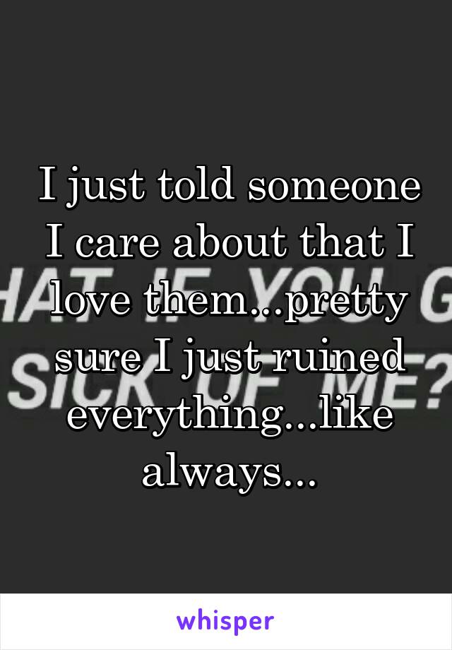 I just told someone I care about that I love them...pretty sure I just ruined everything...like always...