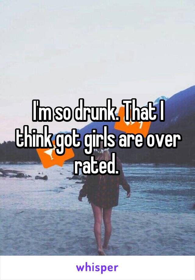 I'm so drunk. That I think got girls are over rated. 