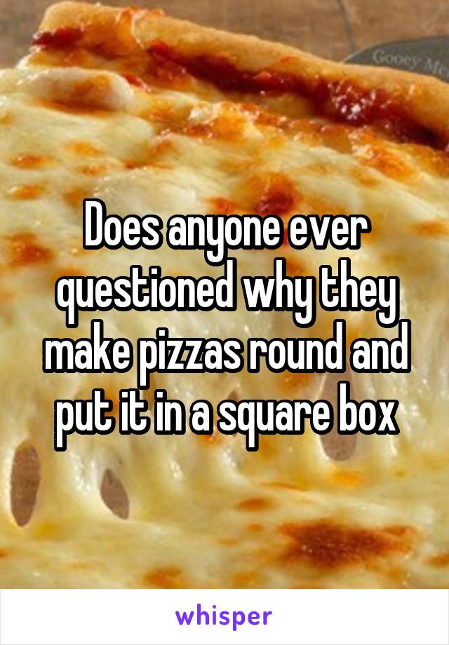 Does anyone ever questioned why they make pizzas round and put it in a square box