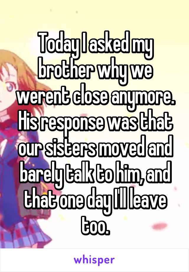 Today I asked my brother why we werent close anymore. His response was that our sisters moved and barely talk to him, and that one day I'll leave too.