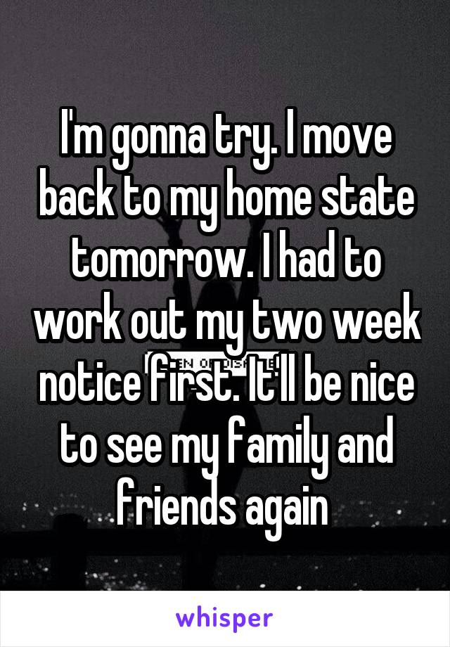 I'm gonna try. I move back to my home state tomorrow. I had to work out my two week notice first. It'll be nice to see my family and friends again 