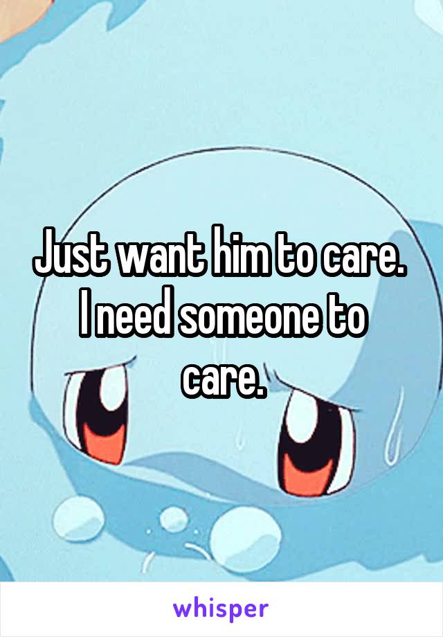 Just want him to care. 
I need someone to care.