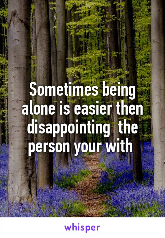 Sometimes being alone is easier then disappointing  the person your with 