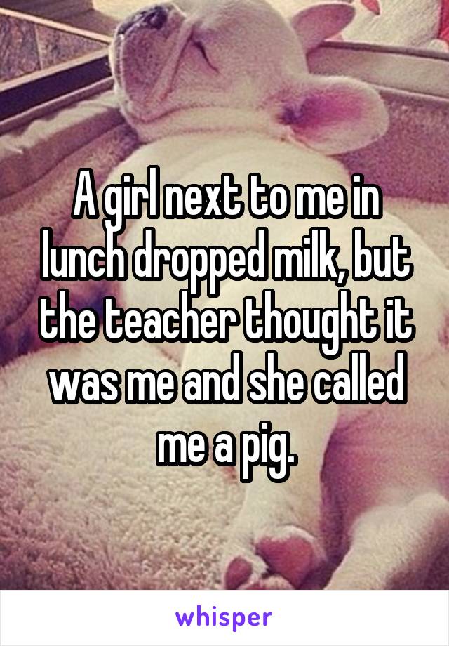 A girl next to me in lunch dropped milk, but the teacher thought it was me and she called me a pig.