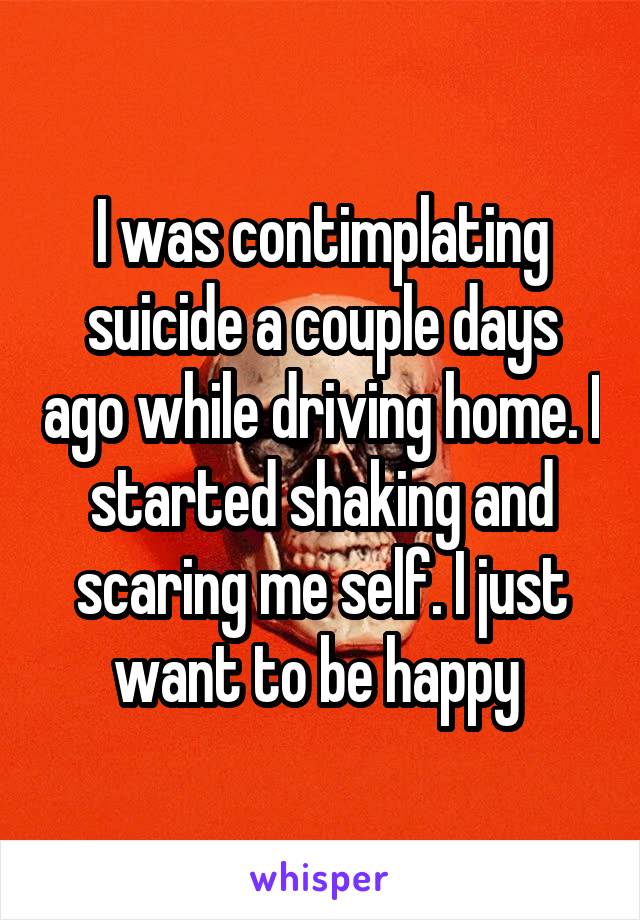 I was contimplating suicide a couple days ago while driving home. I started shaking and scaring me self. I just want to be happy 