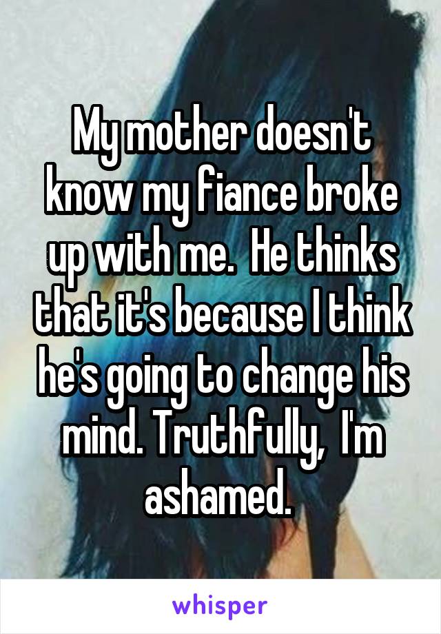 My mother doesn't know my fiance broke up with me.  He thinks that it's because I think he's going to change his mind. Truthfully,  I'm ashamed. 