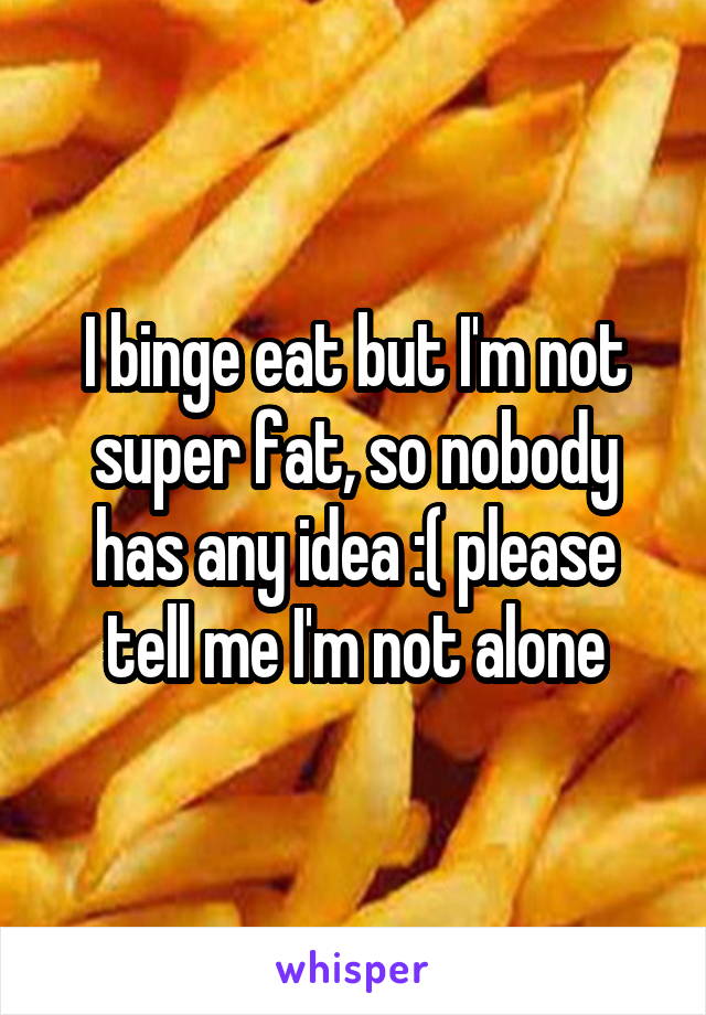 I binge eat but I'm not super fat, so nobody has any idea :( please tell me I'm not alone