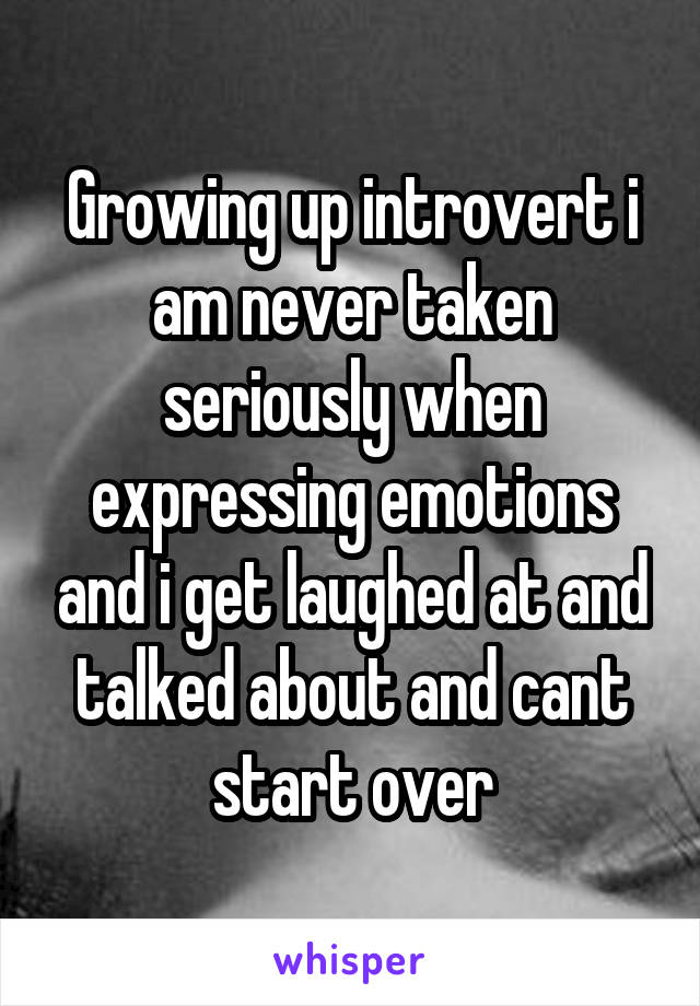 Growing up introvert i am never taken seriously when expressing emotions and i get laughed at and talked about and cant start over