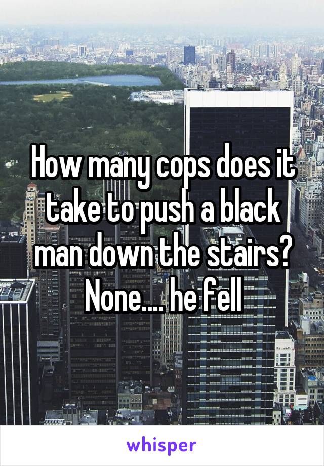 How many cops does it take to push a black man down the stairs? None.... he fell