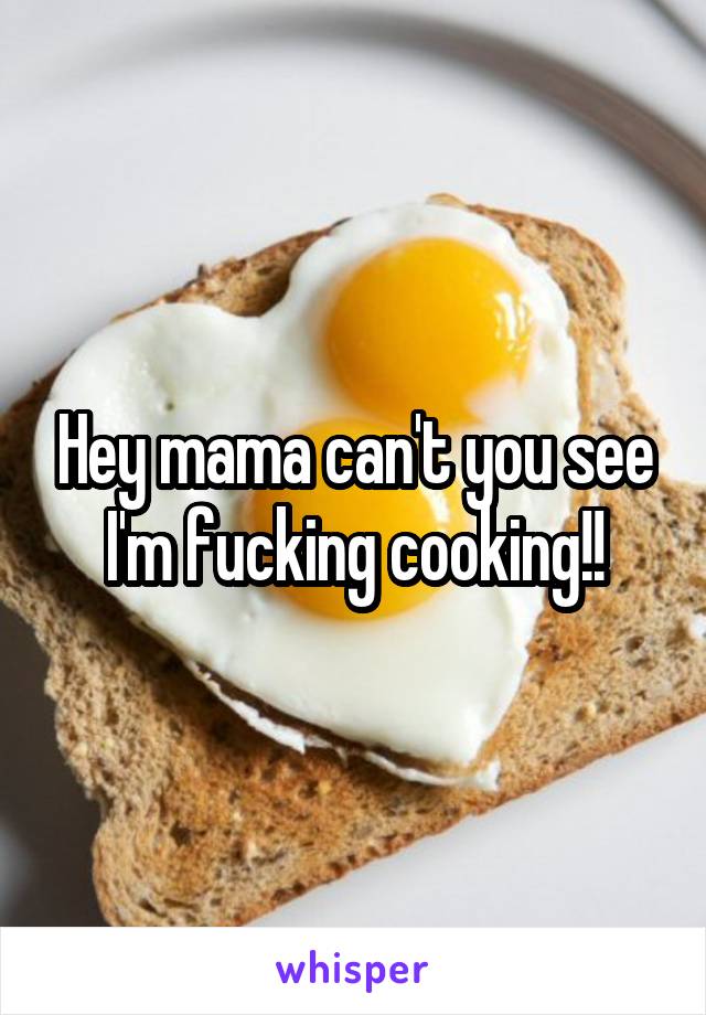 Hey mama can't you see I'm fucking cooking!!