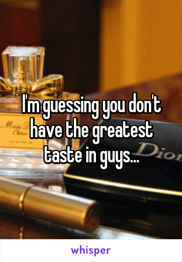 I'm guessing you don't have the greatest taste in guys...