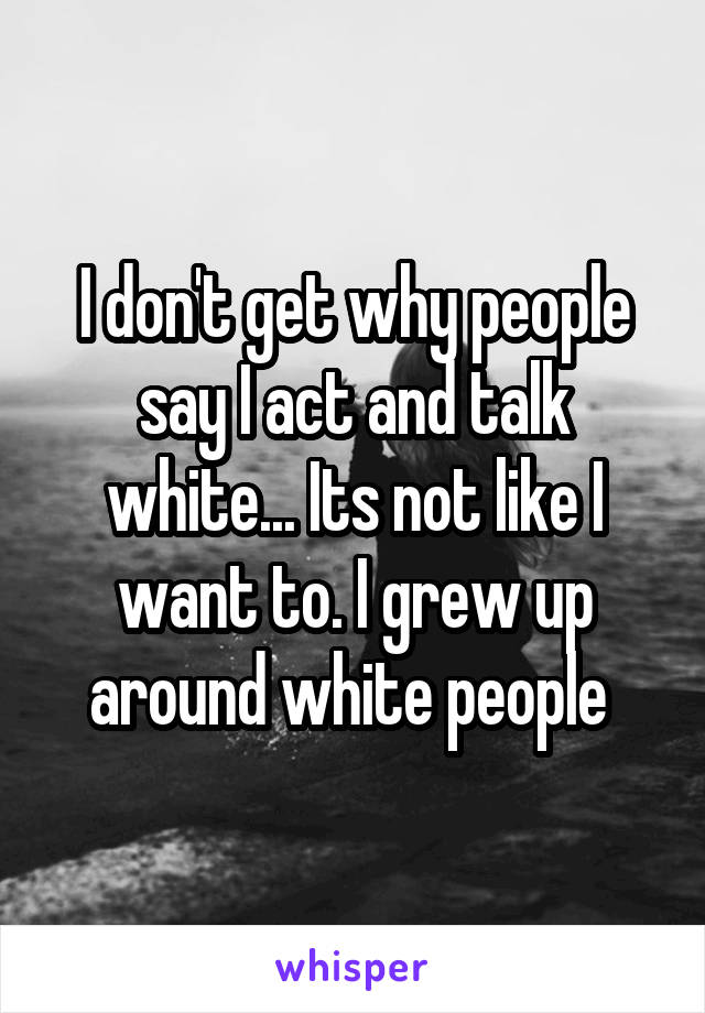 I don't get why people say I act and talk white... Its not like I want to. I grew up around white people 