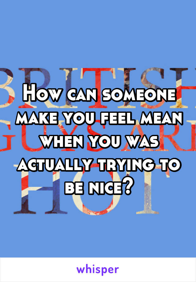 How can someone make you feel mean when you was actually trying to be nice?