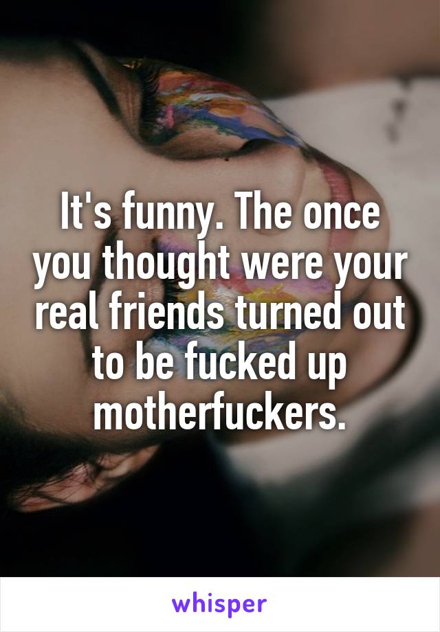 It's funny. The once you thought were your real friends turned out to be fucked up motherfuckers.