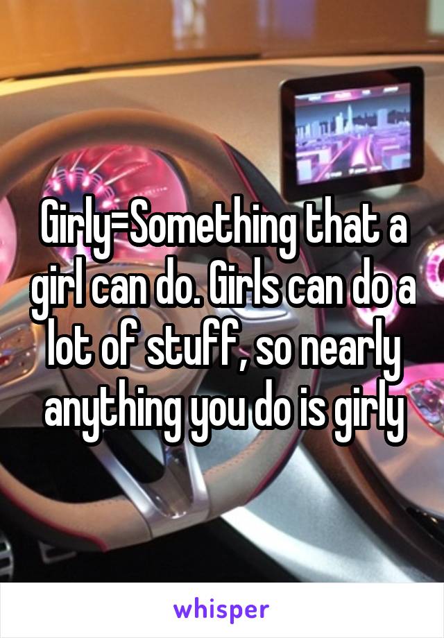 Girly=Something that a girl can do. Girls can do a lot of stuff, so nearly anything you do is girly