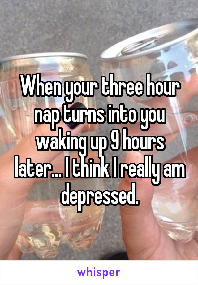 When your three hour nap turns into you waking up 9 hours later... I think I really am depressed.