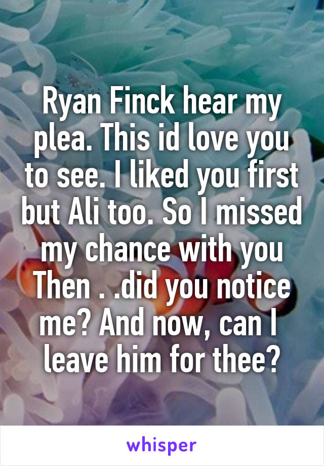 Ryan Finck hear my plea. This id love you to see. I liked you first but Ali too. So I missed my chance with you
Then . .did you notice me? And now, can I  leave him for thee?