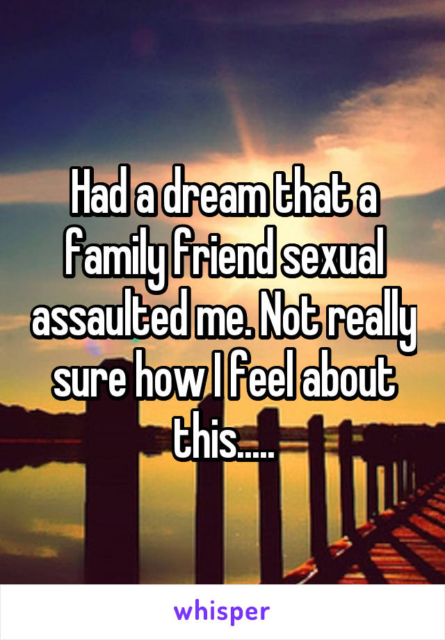 Had a dream that a family friend sexual assaulted me. Not really sure how I feel about this.....