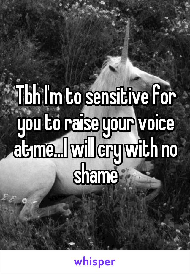 Tbh I'm to sensitive for you to raise your voice at me...I will cry with no shame