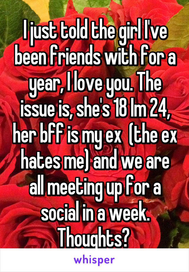 I just told the girl I've been friends with for a year, I love you. The issue is, she's 18 Im 24, her bff is my ex  (the ex hates me) and we are all meeting up for a social in a week. Thoughts? 