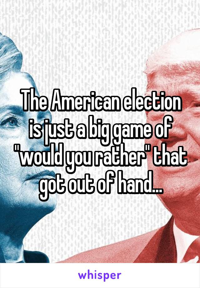 The American election is just a big game of "would you rather" that got out of hand...