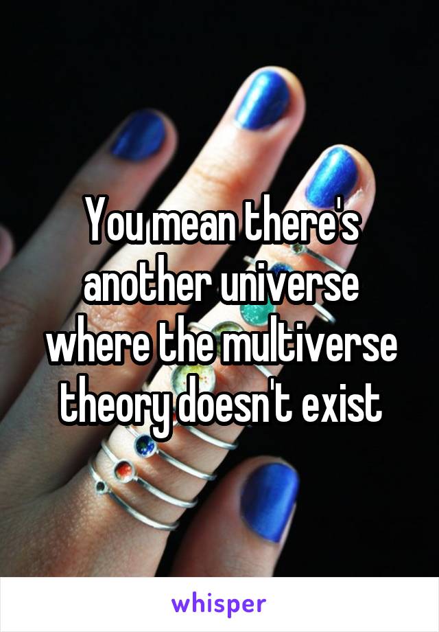 You mean there's another universe where the multiverse theory doesn't exist